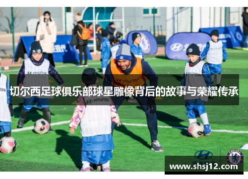 切尔西足球俱乐部球星雕像背后的故事与荣耀传承