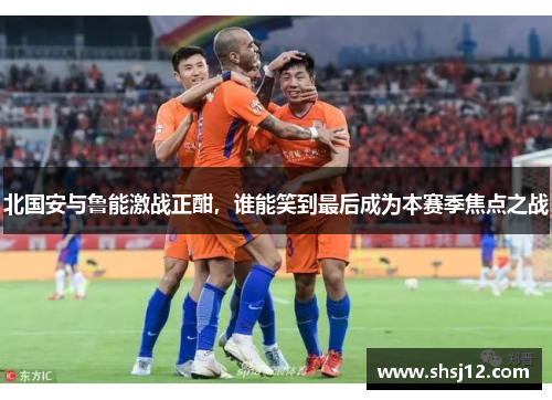 北国安与鲁能激战正酣，谁能笑到最后成为本赛季焦点之战
